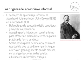 Los orígenes del aprendizaje informal
Aprendizaje Informal 9
• El concepto de aprendizaje informal es
abordado inicialmentepor John Dewey (1938)
en la década de 1930
• Defendía que la educación debía considerar
y ampliar la experiencia
• Abogaba por la interacción con el entorno
para ofrecer un marco de referencia para la
práctica de forma continua
• Sentía pasión por la democracia,postulaba
que todo lo que se podía compartir, lo que
ofrecía un gran argumento para la práctica
en las organizaciones en las que los
educadores «informales»trabajan
https://commons.wikimedia.org/wiki/File:John_Dewey_in_1902.jpg
 