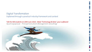 Digital Transformation
Explained through a practical industry framework and context
Talk for ISB students on 20th June 2016 - Make ‘Technology & Data’ your surfboard
Ayush Gayaprasad - Principal Consultant (Management consulting)
20th June 2016
 