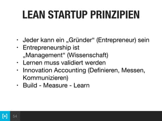 54
LEAN STARTUP PRINZIPIEN
• Jeder kann ein „Gründer“ (Entrepreneur) sein

• Entrepreneurship ist
„Management“ (Wissenschaft)

• Lernen muss validiert werden

• Innovation Accounting (Deﬁnieren, Messen,
Kommunizieren)

• Build - Measure - Learn
 