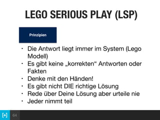 64
LEGO SERIOUS PLAY (LSP)
• Die Antwort liegt immer im System (Lego
Modell)

• Es gibt keine „korrekten“ Antworten oder
Fakten

• Denke mit den Händen!

• Es gibt nicht DIE richtige Lösung

• Rede über Deine Lösung aber urteile nie

• Jeder nimmt teil
Prinzipien
 