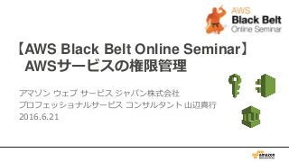 【AWS Black Belt Online Seminar】
AWSサービスの権限管理
アマゾン ウェブ サービス ジャパン株式会社
プロフェッショナルサービス コンサルタント 山辺真行
2016.6.21
 
