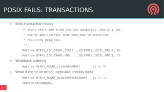 11
POSIX FAILS: TRANSACTIONS
● Btrfs transaction hooks
/* trans start and trans end are dangerous, and only for
* use by applications that know how to avoid the
* resulting deadlocks
*/
#define BTRFS_IOC_TRANS_START _IO(BTRFS_IOCTL_MAGIC, 6)
#define BTRFS_IOC_TRANS_END _IO(BTRFS_IOCTL_MAGIC, 7)
● Writeback ordering
#define BTRFS_MOUNT_FLUSHONCOMMIT (1 << 7)
● What if we hit an error? ceph-osd process dies?
#define BTRFS_MOUNT_WEDGEONTRANSABORT (1 << …)
– There is no rollback...
POSIX FAILS: TRANSACTIONS
 