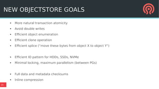 15
NEW OBJECTSTORE GOALS
● More natural transaction atomicity
● Avoid double writes
● Efficient object enumeration
● Efficient clone operation
● Efficient splice (“move these bytes from object X to object Y”)
● Efficient IO pattern for HDDs, SSDs, NVMe
● Minimal locking, maximum parallelism (between PGs)
● Full data and metadata checksums
● Inline compression
 
