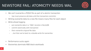 18
● We can't overwrite a POSIX file as part of a atomic transaction
– (we must preserve old data until the transaction commits)
● Writing overwrite data to a new file means many files for each object
● Write-ahead logging
– put overwrite data in a “WAL” records in RocksDB
– commit atomically with transaction
– then overwrite original file data
– ...but then we're back to a double-write for overwrites
● Performance sucks again
●
Overwrites dominate RBD block workloads
NEWSTORE FAIL: ATOMICITY NEEDS WAL
 