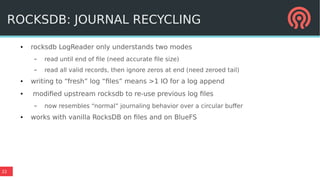 22
ROCKSDB: JOURNAL RECYCLING
● rocksdb LogReader only understands two modes
– read until end of file (need accurate file size)
– read all valid records, then ignore zeros at end (need zeroed tail)
● writing to “fresh” log “files” means >1 IO for a log append
● modified upstream rocksdb to re-use previous log files
– now resembles “normal” journaling behavior over a circular buffer
● works with vanilla RocksDB on files and on BlueFS
 