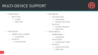 23
● Single device
– HDD or SSD
●
rocksdb
● object data
● Two devices
– 128MB of SSD or NVRAM
● rocksdb WAL
– big device
●
everything else
MULTI-DEVICE SUPPORT
● Two devices
– a few GB of SSD
● rocksdb WAL
● rocksdb (warm data)
– big device
● rocksdb (cold data)
● object data
● Three devices
– 128MB NVRAM
● rocksdb WAL
– a few GB SSD
● rocksdb (warm data)
– big device
● rocksdb (cold data)
● object data
 