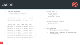 26
● Collection metadata
– Interval of object namespace
shard pool hash name bits
C<NOSHARD,12,3d3e0000> “12.e3d3” = <19>
shard pool hash name snap gen
O<NOSHARD,12,3d3d880e,foo,NOSNAP,NOGEN> = …
O<NOSHARD,12,3d3d9223,bar,NOSNAP,NOGEN> = …
O<NOSHARD,12,3d3e02c2,baz,NOSNAP,NOGEN> = …
O<NOSHARD,12,3d3e125d,zip,NOSNAP,NOGEN> = …
O<NOSHARD,12,3d3e1d41,dee,NOSNAP,NOGEN> = …
O<NOSHARD,12,3d3e3832,dah,NOSNAP,NOGEN> = …
struct spg_t {
uint64_t pool;
uint32_t hash;
shard_id_t shard;
};
struct bluestore_cnode_t {
uint32_t bits;
};
● Nice properties
– Ordered enumeration of objects
– We can “split” collections by adjusting code
metadata only
CNODE
 