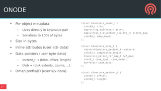 27
● Per object metadata
– Lives directly in key/value pair
– Serializes to 100s of bytes
● Size in bytes
● Inline attributes (user attr data)
● Data pointers (user byte data)
– lextent_t → (blob, offset, length)
– blob → (disk extents, csums, ...)
● Omap prefix/ID (user k/v data)
struct bluestore_onode_t {
uint64_t size;
map<string,bufferptr> attrs;
map<uint64_t,bluestore_lextent_t> extent_map;
uint64_t omap_head;
};
struct bluestore_blob_t {
vector<bluestore_pextent_t> extents;
uint32_t compressed_length;
bluestore_extent_ref_map_t ref_map;
uint8_t csum_type, csum_order;
bufferptr csum_data;
};
struct bluestore_pextent_t {
uint64_t offset;
uint64_t length;
};
ONODE
 