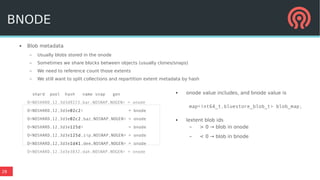 28
● Blob metadata
– Usually blobs stored in the onode
– Sometimes we share blocks between objects (usually clones/snaps)
– We need to reference count those extents
– We still want to split collections and repartition extent metadata by hash
shard pool hash name snap gen
O<NOSHARD,12,3d3d9223,bar,NOSNAP,NOGEN> = onode
O<NOSHARD,12,3d3e02c2> = bnode
O<NOSHARD,12,3d3e02c2,baz,NOSNAP,NOGEN> = onode
O<NOSHARD,12,3d3e125d> = bnode
O<NOSHARD,12,3d3e125d,zip,NOSNAP,NOGEN> = onode
O<NOSHARD,12,3d3e1d41,dee,NOSNAP,NOGEN> = onode
O<NOSHARD,12,3d3e3832,dah,NOSNAP,NOGEN> = onode
● onode value includes, and bnode value is
map<int64_t,bluestore_blob_t> blob_map;
● lextent blob ids
– > 0 → blob in onode
– < 0 → blob in bnode
BNODE
 