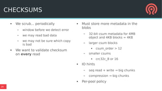 29
● We scrub... periodically
– window before we detect error
– we may read bad data
– we may not be sure which copy
is bad
● We want to validate checksum
on every read
● Must store more metadata in the
blobs
– 32-bit csum metadata for 4MB
object and 4KB blocks = 4KB
– larger csum blocks
● csum_order > 12
– smaller csums
● crc32c_8 or 16
● IO hints
– seq read + write → big chunks
– compression → big chunks
● Per-pool policy
CHECKSUMS
 