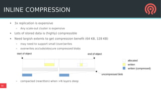 30
● 3x replication is expensive
– Any scale-out cluster is expensive
● Lots of stored data is (highly) compressible
● Need largish extents to get compression benefit (64 KB, 128 KB)
– may need to support small (over)writes
– overwrites occlude/obscure compressed blobs
– compacted (rewritten) when >N layers deep
INLINE COMPRESSION
allocated
written
written (compressed)
start of object end of objectend of object
uncompressed blob
 