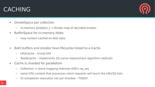 34
● OnodeSpace per collection
– in-memory ghobject_t → Onode map of decoded onodes
● BufferSpace for in-memory blobs
– may contain cached on-disk data
● Both buffers and onodes have lifecycles linked to a Cache
– LRUCache – trivial LRU
– TwoQCache – implements 2Q cache replacement algorithm (default)
● Cache is sharded for parallelism
– Collection → shard mapping matches OSD's op_wq
– same CPU context that processes client requests will touch the LRU/2Q lists
– IO completion execution not yet sharded – TODO?
CACHING
 