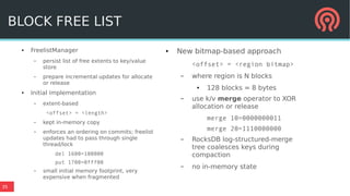 35
● FreelistManager
– persist list of free extents to key/value
store
– prepare incremental updates for allocate
or release
● Initial implementation
– extent-based
<offset> = <length>
– kept in-memory copy
– enforces an ordering on commits; freelist
updates had to pass through single
thread/lock
del 1600=100000
put 1700=0fff00
– small initial memory footprint, very
expensive when fragmented
● New bitmap-based approach
<offset> = <region bitmap>
– where region is N blocks
● 128 blocks = 8 bytes
– use k/v merge operator to XOR
allocation or release
merge 10=0000000011
merge 20=1110000000
– RocksDB log-structured-merge
tree coalesces keys during
compaction
– no in-memory state
BLOCK FREE LIST
 