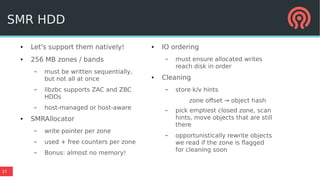 37
● Let's support them natively!
● 256 MB zones / bands
– must be written sequentially,
but not all at once
– libzbc supports ZAC and ZBC
HDDs
– host-managed or host-aware
● SMRAllocator
– write pointer per zone
– used + free counters per zone
– Bonus: almost no memory!
● IO ordering
– must ensure allocated writes
reach disk in order
● Cleaning
– store k/v hints
zone offset → object hash
– pick emptiest closed zone, scan
hints, move objects that are still
there
– opportunistically rewrite objects
we read if the zone is flagged
for cleaning soon
SMR HDD
 