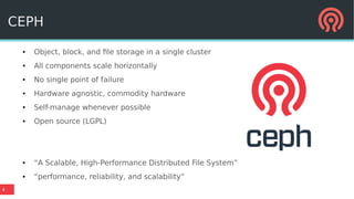 4
CEPH
● Object, block, and file storage in a single cluster
● All components scale horizontally
● No single point of failure
● Hardware agnostic, commodity hardware
● Self-manage whenever possible
● Open source (LGPL)
● “A Scalable, High-Performance Distributed File System”
● “performance, reliability, and scalability”
 