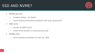 43
SSD AND NVME?
● NVMe journal
– random writes ~2x faster
– some testing anomalies (problem with test rig kernel?)
● SSD only
– similar to HDD result
– small write benefit is more pronounced
● NVMe only
– more testing anomalies on test rig.. WIP
 