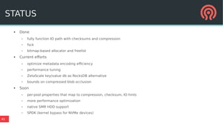 45
STATUS
● Done
– fully function IO path with checksums and compression
– fsck
– bitmap-based allocator and freelist
● Current efforts
– optimize metadata encoding efficiency
– performance tuning
– ZetaScale key/value db as RocksDB alternative
– bounds on compressed blob occlusion
● Soon
– per-pool properties that map to compression, checksum, IO hints
– more performance optimization
– native SMR HDD support
– SPDK (kernel bypass for NVMe devices)
 