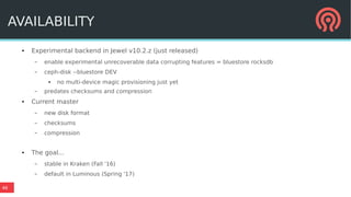46
AVAILABILITY
● Experimental backend in Jewel v10.2.z (just released)
– enable experimental unrecoverable data corrupting features = bluestore rocksdb
– ceph-disk --bluestore DEV
● no multi-device magic provisioning just yet
– predates checksums and compression
● Current master
– new disk format
– checksums
– compression
● The goal...
– stable in Kraken (Fall '16)
– default in Luminous (Spring '17)
 