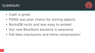 47
SUMMARY
● Ceph is great
● POSIX was poor choice for storing objects
● RocksDB rocks and was easy to embed
● Our new BlueStore backend is awesome
● Full data checksums and inline compression!
 