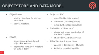 8
●
ObjectStore
– abstract interface for storing
local data
– EBOFS, FileStore
●
EBOFS
– a user-space extent-based
object file system
– deprecated in favor of FileStore
on btrfs in 2009
●
Object – “file”
– data (file-like byte stream)
– attributes (small key/value)
– omap (unbounded key/value)
●
Collection – “directory”
– placement group shard (slice of
the RADOS pool)
– sharded by 32-bit hash value
●
All writes are transactions
– Atomic + Consistent + Durable
– Isolation provided by OSD
OBJECTSTORE AND DATA MODEL
 