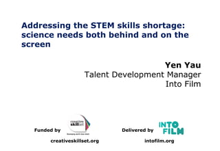 Addressing the STEM skills shortage:
science needs both behind and on the
screen
Delivered by
intofilm.org
Funded by
creativeskillset.org
Yen Yau
Talent Development Manager
Into Film
 