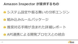    システム設定や振る舞いの分析エンジン
   組み込みルールパッケージ
   推奨対応⼿手順が含まれた詳細レポート
   API連携による開発プロセスとの統合
Amazon  Inspector  が提供するもの
25	
 