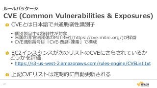    CVEとは⽇日本語で共通脆弱性識識別⼦子
§  個別製品中の脆弱性が対象
§  ⽶米国の⾮非営利利団体のMITRE社(https://cve.mitre.org/)が採番
§  CVE識識別番号は「CVE-‐‑‒⻄西暦-‐‑‒連番」で構成
   EC2インスタンスが次のリストのCVEにさらされているか 　  
どうかを評価
§  https://s3-‐‑‒us-‐‑‒west-‐‑‒2.amazonaws.com/rules-‐‑‒engine/CVEList.txt
   上記CVEリストは定期的に⾃自動更更新される
ルールパッケージ
CVE  (Common  Vulnerabilities  &  Exposures)
27	
 
