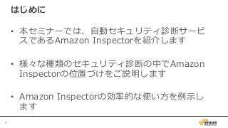 はじめに
•  本セミナーでは、⾃自動セキュリティ診断サービ
スであるAmazon  Inspectorを紹介します
•  様々な種類のセキュリティ診断の中でAmazon  
Inspectorの位置づけをご説明します
•  Amazon  Inspectorの効率率率的な使い⽅方を例例⽰示し
ます
4	
 