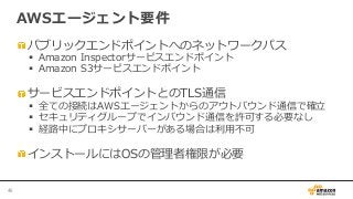  パブリックエンドポイントへのネットワークパス
§  Amazon  Inspectorサービスエンドポイント
§  Amazon  S3サービスエンドポイント
 サービスエンドポイントとのTLS通信
§  全ての接続はAWSエージェントからのアウトバウンド通信で確⽴立立
§  セキュリティグループでインバウンド通信を許可する必要なし
§  経路路中にプロキシサーバーがある場合は利利⽤用不不可
 インストールにはOSの管理理者権限が必要
AWSエージェント要件
46	
 