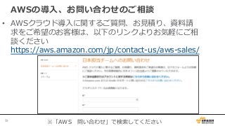 AWSの導⼊入、お問い合わせのご相談
•  AWSクラウド導⼊入に関するご質問、お⾒見見積り、資料料請
求をご希望のお客様は、以下のリンクよりお気軽にご相
談ください
https://aws.amazon.com/jp/contact-‐‑‒us/aws-‐‑‒sales/
※「AWS 　問い合わせ」で検索索してください59	
 