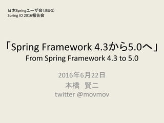 「Spring Framework 4.3から5.0へ」
From Spring Framework 4.3 to 5.0
2016年6月22日
本橋 賢二
twitter @movmov
日本Springユーザ会（JSUG）
Spring IO 2016報告会
 