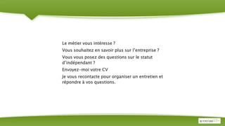 Le métier vous intéresse ?
Vous souhaitez en savoir plus sur l’entreprise ?
Vous vous posez des questions sur le statut
d’indépendant ?
Envoyez-moi votre CV
Je vous recontacte pour organiser un entretien et
répondre à vos questions.
 