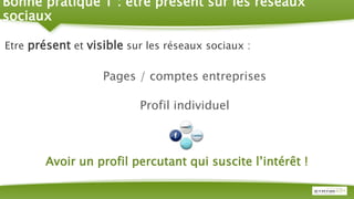 Bonne pratique 1 : être présent sur les réseaux
sociaux
Etre présent et visible sur les réseaux sociaux :
Pages / comptes entreprises
Profil individuel
Avoir un profil percutant qui suscite l’intérêt !
 