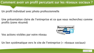 Comment avoir un profil percutant sur les réseaux sociaux ?
Un profil individuel avec photo professionnelle
Une présentation claire de l’entreprise et ce que vous recherchez comme
profils (zone résumé)
Vos actions visibles par votre réseau
Un lien systématique vers le site de l’entreprise (+ réseaux sociaux)
 
