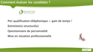 Comment évaluer les candidats ?
Pré-qualification téléphonique = gain de temps !
Entretien(s) structuré(s)
Questionnaire de personnalité
Mise en situation professionnelle
 