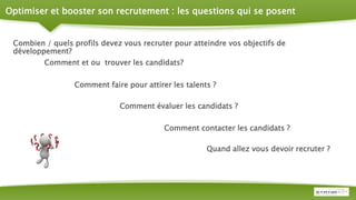 Optimiser et booster son recrutement : les questions qui se posent
Combien / quels profils devez vous recruter pour atteindre vos objectifs de
développement?
Quand allez vous devoir recruter ?
Comment faire pour attirer les talents ?
Comment évaluer les candidats ?
Comment contacter les candidats ?
Comment et ou trouver les candidats?
 