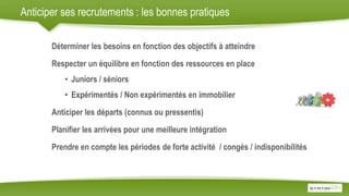 Anticiper ses recrutements : les bonnes pratiques
Déterminer les besoins en fonction des objectifs à atteindre
Respecter un équilibre en fonction des ressources en place
• Juniors / séniors
• Expérimentés / Non expérimentés en immobilier
Anticiper les départs (connus ou pressentis)
Planifier les arrivées pour une meilleure intégration
Prendre en compte les périodes de forte activité / congés / indisponibilités
 