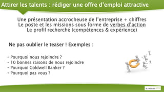 Attirer les talents : rédiger une offre d’emploi attractive
Une présentation accrocheuse de l’entreprise + chiffres
Le poste et les missions sous forme de verbes d’action
Le profil recherché (compétences & expérience)
Ne pas oublier le teaser ! Exemples :
• Pourquoi nous rejoindre ?
• 10 bonnes raisons de nous rejoindre
• Pourquoi Coldwell Banker ?
• Pourquoi pas vous ?
 