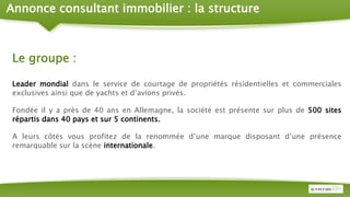 Annonce consultant immobilier : la structure
Le groupe :
Leader mondial dans le service de courtage de propriétés résidentielles et commerciales
exclusives ainsi que de yachts et d’avions privés.
Fondée il y a près de 40 ans en Allemagne, la société est présente sur plus de 500 sites
répartis dans 40 pays et sur 5 continents.
A leurs côtés vous profitez de la renommée d’une marque disposant d’une présence
remarquable sur la scène internationale.
 