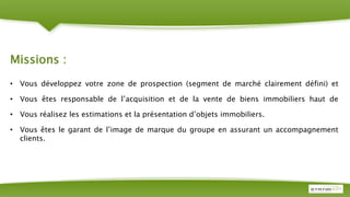 Missions :
• Vous développez votre zone de prospection (segment de marché clairement défini) et
• Vous êtes responsable de l’acquisition et de la vente de biens immobiliers haut de
• Vous réalisez les estimations et la présentation d’objets immobiliers.
• Vous êtes le garant de l’image de marque du groupe en assurant un accompagnement
clients.
 