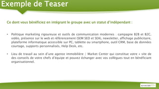 Ce dont vous bénéficiez en intégrant le groupe avec un statut d’indépendant :
• Politique marketing rigoureuse et outils de communication modernes : campagne B2B et B2C,
vidéo, présence sur le web et référencement (SEM SEO et SEA), newsletter, affichage publicitaire,
plateforme informatique accessible sur PC, tablette ou smartphone, outil CRM, base de données
courtage, supports personnalisés, Help Desk, etc.
• Lieu de travail au sein d’une agence immobilière / Market Center qui constitue votre « site de
des conseils de votre chefs d’équipe et pouvez échanger avec vos collègues tout en bénéficiant
organisationnel.
Exemple de Teaser
 