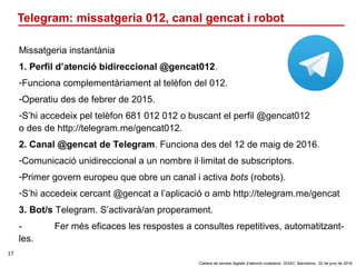 ‘Cartera de serveis digitals d’atenció ciutadana’. DGAC: Barcelona, 22 de juny de 2016
17
Telegram: missatgeria 012, canal...