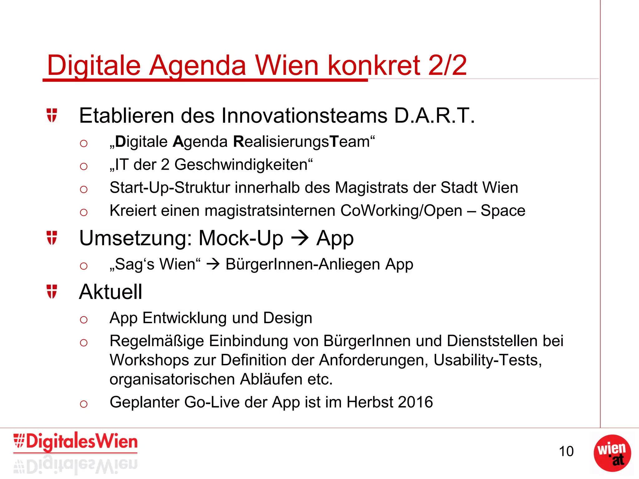 10
Digitale Agenda Wien konkret 2/2
Etablieren des Innovationsteams D.A.R.T.
o „Digitale Agenda RealisierungsTeam“
o „IT der 2 Geschwindigkeiten“
o Start-Up-Struktur innerhalb des Magistrats der Stadt Wien
o Kreiert einen magistratsinternen CoWorking/Open – Space
Umsetzung: Mock-Up  App
o „Sag‘s Wien“  BürgerInnen-Anliegen App
Aktuell
o App Entwicklung und Design
o Regelmäßige Einbindung von BürgerInnen und Dienststellen bei
Workshops zur Definition der Anforderungen, Usability-Tests,
organisatorischen Abläufen etc.
o Geplanter Go-Live der App ist im Herbst 2016
 