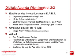 10
Digitale Agenda Wien konkret 2/2
Etablieren des Innovationsteams D.A.R.T.
o „Digitale Agenda RealisierungsTeam“
o „IT der 2 Geschwindigkeiten“
o Start-Up-Struktur innerhalb des Magistrats der Stadt Wien
o Kreiert einen magistratsinternen CoWorking/Open – Space
Umsetzung: Mock-Up  App
o „Sag‘s Wien“  BürgerInnen-Anliegen App
Aktuell
o App Entwicklung und Design
o Regelmäßige Einbindung von BürgerInnen und Dienststellen bei
Workshops zur Definition der Anforderungen, Usability-Tests,
organisatorischen Abläufen etc.
o Geplanter Go-Live der App ist im Herbst 2016
 