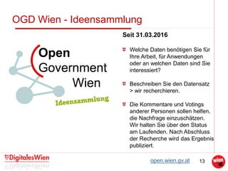 13
OGD Wien - Ideensammlung
Seit 31.03.2016
Welche Daten benötigen Sie für
Ihre Arbeit, für Anwendungen
oder an welchen Daten sind Sie
interessiert?
Beschreiben Sie den Datensatz
> wir recherchieren.
Die Kommentare und Votings
anderer Personen sollen helfen,
die Nachfrage einzuschätzen.
Wir halten Sie über den Status
am Laufenden. Nach Abschluss
der Recherche wird das Ergebnis
publiziert.
open.wien.gv.at
 