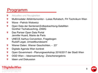 8
Programm
Aktuelles und Neuigkeiten
Multimodaler Abfahrtsmonitor - Lukas Rohatsch, FH Technikum Wien
Wave - Patrick Wolowicz
Open Data der Senteniel-Erdbeobachtung-Satelliten
Günther Tschabuschnig, ZAMG
Das Pariser Open Data Portal
Jennifer Huard, Mairie de Paris
UNECE Aarhus Convention, Fragebogen
Rudolf Legat, Umweltbundesamt
Wiener Daten. Wiener Geschichten. - 23°
Digitale Agenda Wien konkret
Open Government - Planungsworkshop 2016/2017 der Stadt Wien
OGD Wien – Ideensammlung - Zwischenergebnis
Ideen und Diskussion
 