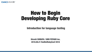 Introduction for language testing
Hiroshi SHIBATA / GMO PEPABO inc.
2016.06.21 RedDotRubyConf 2016
How to Begin
Developing Ruby Core
 
