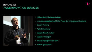 INNOVETO
AGILE INNOVATION SERVICES
• Niklaus Moor, Sozialpsychologe
• Innoveto, spezialisiert auf frühe Phase der Innovationsentwicklung
• Design Thinking
• Agile Entwicklung
• Digitale Transformation
• Digitale Prototypen
• niklaus.moor@innoveto.com
• Twitter: @nickmoor
 