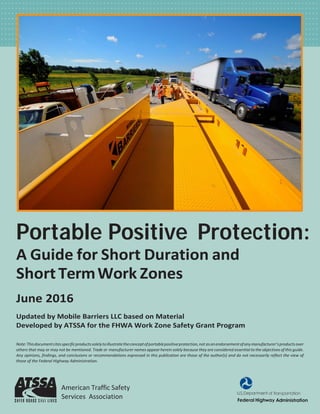 Portable Positive Protection:
A Guide for Short Duration and
ShortTermWork Zones
June 2016
Updated by Mobile Barriers LLC based on Material
Developed by ATSSA for the FHWA Work Zone Safety Grant Program
Note:Thisdocumentcitesspecificproductssolelytoillustratetheconceptofportablepositiveprotection,not asanendorsementofanymanufacturer’sproductsover
others that may or may not be mentioned. Trade or manufacturer names appearherein solely because they are considered essential to the objectives of this guide.
Any opinions, findings, and conclusions or recommendations expressed in this publication are those of the author(s) and do not necessarily reflect the view of
those of the Federal Highway Administration.
American Traffic Safety
Services Association
 