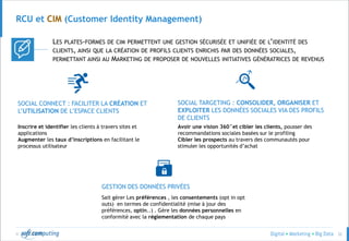 © 32
RCU et CIM (Customer Identity Management)
LES PLATES-FORMES DE CIM PERMETTENT UNE GESTION SÉCURISÉE ET UNIFIÉE DE L’IDENTITÉ DES
CLIENTS, AINSI QUE LA CRÉATION DE PROFILS CLIENTS ENRICHIS PAR DES DONNÉES SOCIALES,
PERMETTANT AINSI AU MARKETING DE PROPOSER DE NOUVELLES INITIATIVES GÉNÉRATRICES DE REVENUS
SOCIAL CONNECT : FACILITER LA CRÉATION ET
L’UTILISATION DE L’ESPACE CLIENTS
SOCIAL TARGETING : CONSOLIDER, ORGANISER ET
EXPLOITER LES DONNÉES SOCIALES VIA DES PROFILS
DE CLIENTS
Inscrire et identifier les clients à travers sites et
applications
Augmenter les taux d’inscriptions en facilitant le
processus utilisateur
Avoir une vision 360°et cibler les clients, pousser des
recommandations sociales basées sur le profiling
Cibler les prospects au travers des communautés pour
stimuler les opportunités d’achat
GESTION DES DONNÉES PRIVÉES
Sait gérer Les préférences , les consentements (opt in opt
outs) en termes de confidentialité (mise à jour des
préférences, optin..) . Gère les données personnelles en
conformité avec la réglementation de chaque pays
 